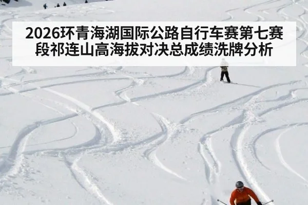 2026环青海湖国际公路自行车赛第七赛段祁连山高海拔对决总成绩洗牌分析