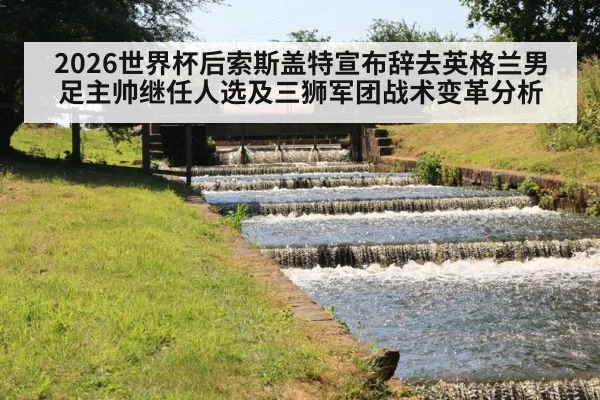 2026世界杯后索斯盖特宣布辞去英格兰男足主帅继任人选及三狮军团战术变革分析